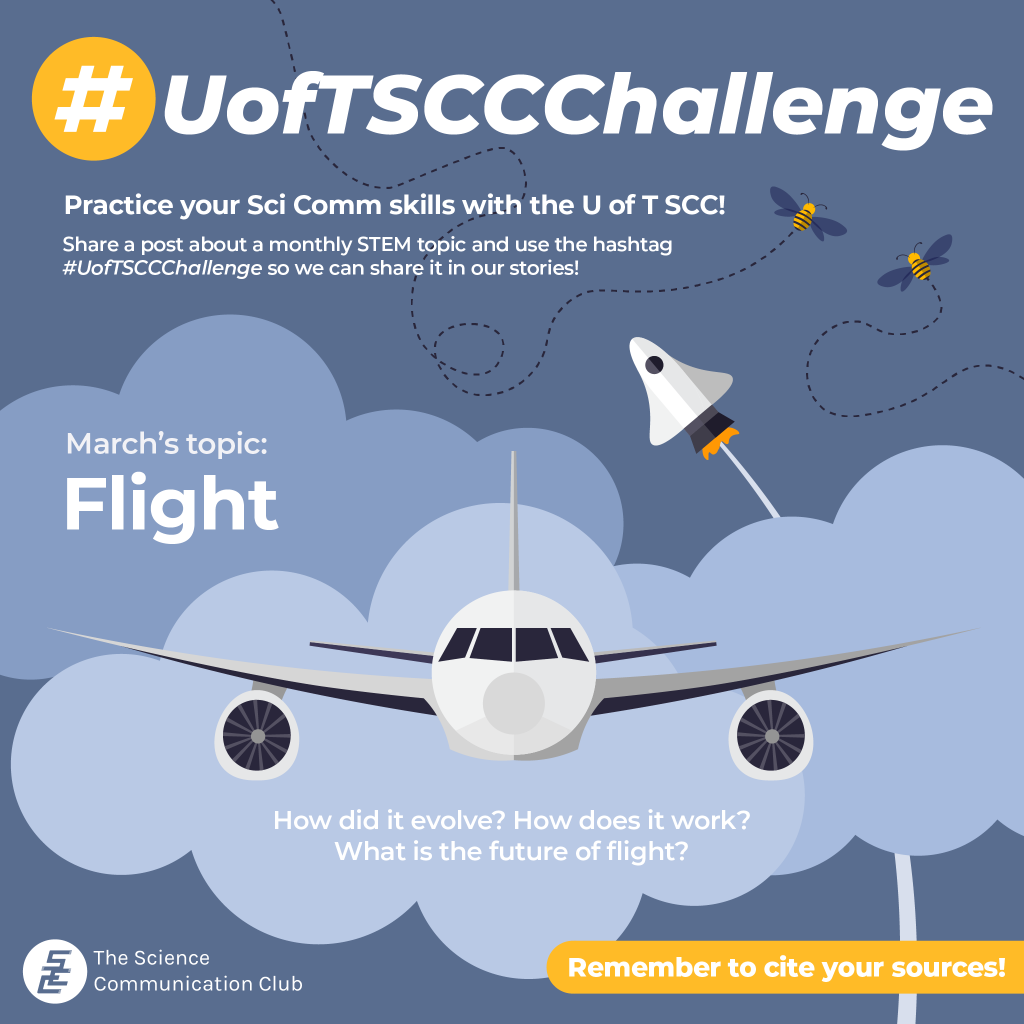 An illustration of an airplane, a spaceship, and bees with clouds in the background. The title #UofTSCCChallenge is written at the top along with the following text: Practice your Sci Comm skills with the U of T SCC! Share a post about a monthly STEM topic and use the hashtag #UofTSCCChallenge so we can share it in our stories! March’s topic is flight. How did it evolve? How does it work? What is the future of flight? Remember to cite your sources!